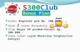 S300Club Order Register pin Rp. 100.000,- Ajak 2 teman Bergabung Siap Bayar DP produk/Donasi Rp. 300.000,- Anda sudah Layak Menerima Penghasilan Dahsyat.